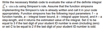 Write the necessary Matlab code to evaluate the value of the definite integral
x. sin x dx using Simpson's rule. Assume that the function simpsons
implementing the Simpson's rule is already written and call it in your code
appropriately. Function simpsons has the following input parameters: f - a
function handle, a - integral lower bound, b - integral upper bound, and h - a
step-length, and it returns the estimated value of the integral. Set C to be
equal to 3 if the last digit of your student ID number is even (including zero)
or set C to be equal to 2 if the last digit of your student ID number is odd.