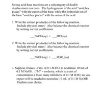 Strong acid-base reactions are a subcategory of double
displacement reactions. The hydrogen ion of the acid "switches
places" with the cation of the base, while the hydroxide ion of
the base "switches places" with the anion of the acid.
1. Write the correct product(s) of the following reaction.
Include physical states! Also balance the chemical reaction
by writing correct coefficients.
NaOH(aq) +
HCl(aq)
2. Write the correct product(s) of the following reaction.
Include physical states! Also balance the chemical reaction
by writing correct coefficients.
_NaOH(aq) +
H SO (aq)
3. Suppose it takes 10 mL of 0.1 M HCl to neutralize 10 mL of
0.1 M NAOH. (“M" = molarity, which is a unit of
concentration.) How many milliliters of 0.1 M H,SO, do you
expect will be needed to neutralize 10 mL of 0.1 M NaOH?
Explain your choice.
