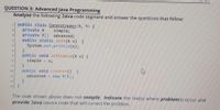 QUESTION 3: Advanced Java Programming
Analyse the following Java code segment and answer the questions that follow:
public class GenericCreator<X, Y> {
private X
private Y[] advanced;
public static init(X x) {
System.out.println(x);
simple;
public void setSimple(X x) {
simple = x;
public void createY() {
advanced = new Y[5];
10
11
12
}
13
The code shown above does not compile. Indicate the line(s) where problem(s) occur and
provide Java source code that will correct the problem.
