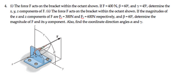 4. (i) The force F acts on the bracket within the octant shown. If F = 400 N, ẞ = 60°, and y = 45%, determine the
x, y, z components of F. (ii) The force F acts on the bracket within the octant shown. If the magnitudes of
the x and z components of F are Fx = 300N and Fz = 600N respectively, and ẞ = 60º, determine the
magnitude of F and its y component. Also, find the coordinate direction angles a and y.