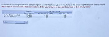 Assume the following information concerning two stocks that make up an index. What is the price-weighted return for the index?
Note: Do not round intermediate calculations. Enter your answer as a percent rounded to 2 decimal places."
Kirk, Incorporated
Picard Company
Return
Shares
Outstanding
35,000
26,000
%
Price per Share
Beginning of Year
$ 37
84
End of Year
$ 42
91