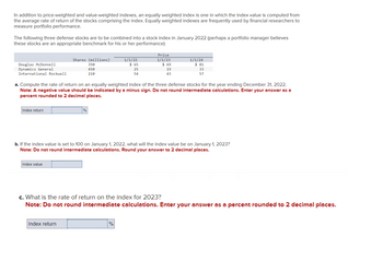 In addition to price-weighted and value-weighted indexes, an equally weighted index is one in which the index value is computed from
the average rate of return of the stocks comprising the index. Equally weighted indexes are frequently used by financial researchers to
measure portfolio performance.
The following three defense stocks are to be combined into a stock index in January 2022 (perhaps a portfolio manager believes
these stocks are an appropriate benchmark for his or her performance):
Douglas McDonnell
Dynamics General
International Rockwell
Index return
Shares (millions)
350
450
210
Index value
%
Index return
1/1/22
a. Compute the rate of return on an equally weighted index of the three defense stocks for the year ending December 31, 2022.
Note: A negative value should be indicated by a minus sign. Do not round intermediate calculations. Enter your answer as a
percent rounded to 2 decimal places.
$ 65
=
25
54
%
Price
1/1/23
$69
b. If the index value is set to 100 on January 1, 2022, what will the index value be on January 1, 2023?
Note: Do not round intermediate calculations. Round your answer to 2 decimal places.
19
43
1/1/24
$ 81
33
57
c. What is the rate of return on the index for 2023?
Note: Do not round intermediate calculations. Enter your answer as a percent rounded to 2 decimal places.