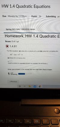 HW 1.4 Quadratic Equations
Due Monday by 11:59pm
Points 26
Submitting an
Spring 2021 MAC 1105 07C0 10634
Homework: HW 1.4 Quadratic E
Score: 0 of 1 pt
1.4.81
For the equation, (a) solvo for x in terms of y and (b) solve for y in terms of x.
8x2 - 2xy + 7y2 - 8
(a) Solve for x in terms of y
(Use a comma to separate answers as needed, Do not factor)
Enter your answer in the answer box and then click Check Answer.
part
remaining
« Previous
KKI
DII
DDI
F5
F6
