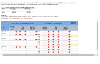 A company has only one inventory pool. On December 31, Year 1, the company adopted the dollar-value LIFO inventory method. The
inventory on that date using the dollar-value LIFO method was $218,000. Inventory data are as follows:
Year
Year 2
Year 3
Year 4
Required:
Compute the inventory at December 31, Year 2, Year 3, and Year 4, using the dollar-value LIFO method.
Note: Round "Year end cost index" to 2 decimal places.
1
12/31/Year
2
Ending Inventory at Year-Ending Inventory at Base
End Costs
$ 268,800
361,100
364,800
Date
12/31/Year
3
12/31/Year
4
12/31/Year
Inventory Layers Converted to Base Year Cost
Inventory
Layers at
Base Year
Cost
Inventory
at Year-End
Cost
×
×
Year Costs
$ 256,000
314,000
304,000
X
Year-
End
Cost
Index
X
X
X
x Base
x Base
Year
2
X Base
Year
2
Year
3
x Base
Year
2
Year
3
Year
Inventory Layers Converted to Cost
Year-
End
Cost
Index
Inventory
Layers at
Base Year
Cost
X
X
X
X
X
X
X
X
X
X
X
X
X
X
=
=
X =
Inventory
Layers
Converted
to Cost
X $
× ×
X
X $
× ×
Inventory
DVL Cost
X $
0
0
0