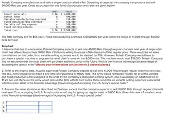 Polaski Company manufactures and sells a single product called a Ret. Operating at capacity, the company can produce and sell
50,000 Rets per year. Costs associated with this level of production and sales are given below:
Direct materials
Direct labor
Variable manufacturing overhead
Fixed manufacturing overhead
Variable selling expense
Fixed selling expense
Total cost
Unit
$ 20
Total
$1,000,000
8
400,000
3
150,000
9
450,000
4
200,000
6
300,000
$50
$2,500,000
The Rets normally sell for $55 each. Fixed manufacturing overhead is $450,000 per year within the range of 41,000 through 50,000
Rets per year.
Required:
1. Assume that due to a recession, Polaski Company expects to sell only 41,000 Rets through regular channels next year. A large retail
chain has offered to purchase 9,000 Rets if Polaski is willing to accept a 16% discount off the regular price. There would be no sales
commissions on this order; thus, variable selling expenses would be slashed by 75%. However, Polaski Company would have to
purchase a special machine to engrave the retail chain's name on the 9,000 units. This machine would cost $18,000. Polaski Company
has no assurance that the retail chain will purchase additional units in the future. What is the financial advantage (disadvantage) of
accepting the special order? (Round your intermediate calculations to 2 decimal places.)
2. Refer to the original data. Assume again that Polaski Company expects to sell only 41,000 Rets through regular channels next year.
The U.S. Army would like to make a one-time-only purchase of 9,000 Rets. The Army would reimburse Polaski for all of the variable
and fixed production costs assigned to the units by the company's absorption costing system, plus it would pay an additional fee of
$1.20 per unit. Because the army would pick up the Rets with its own trucks, there would be no variable selling expenses associated
with this order. What is the financial advantage (disadvantage) of accepting the U.S. Army's special order?
3. Assume the same situation as described in (2) above, except that the company expects to sell 50,000 Rets through regular channels
next year. Thus, accepting the U.S. Army's order would require giving up regular sales of 9,000 Rets. Given this new information, what
is the financial advantage (disadvantage) of accepting the U.S. Army's special order?
1.
2.
3.
123