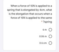 When a force of 10N is applied to a
spring that is elongated by 4cm, what
is the elongation that occurs when a
force of 15N is applied to the same
?spring
6 m O
0.06 m O
0.6 cm O
