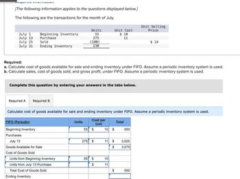 [The following information applies to the questions displayed below.]
The following are the transactions for the month of July.
July 1
July 13
Beginning Inventory
Purchase
Units
55
275
Unit Cost
$ 10
Unit Selling
Price
11
July 25
July 31
Sold
(100)
$ 14
Ending Inventory
230
Required:
a. Calculate cost of goods available for sale and ending inventory under FIFO. Assume a periodic inventory system is used.
b. Calculate sales, cost of goods sold, and gross profit, under FIFO. Assume a periodic inventory system is used.
Complete this question by entering your answers in the tabs below.
Required A Required B
Calculate cost of goods available for sale and ending inventory under FIFO. Assume a periodic inventory system is used.
FIFO (Periodic)
Beginning Inventory
Purchases
July 13
Goods Available for Sale
Units
Cost per
Unit
Total
55 $
10 $
550
275 $
11
S
3,025
$
3,575
Cost of Goods Sold
Units from Beginning Inventory
55 $
10
Units from July 13 Purchase
$
11
Total Cost of Goods Sold
$
550
Ending Inventory