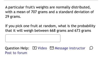 A particular fruit's weights are normally distributed,
with a mean of 707 grams and a standard deviation of
29 grams.
If you pick one fruit at random, what is the probability
that it will weigh between 668 grams and 673 grams
Question Help: ✓ Video ☑ Message instructor ☐
Post to forum