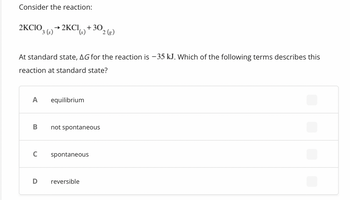 Consider the reaction:
2KCIO
A
At standard state, AG for the reaction is -35 kJ. Which of the following terms describes this
reaction at standard state?
B
→2KCI, + 30
3 (s) → 2KCI()
C
D
equilibrium
not spontaneous
spontaneous
2 (g)
reversible