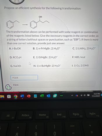 2
Propose an efficient synthesis for the following transformation:
H
The transformation above can be performed with some reagent or combination
of the reagents listed below. Give the necessary reagents in the correct order, as
a string of letters (without spaces or punctuation, such as "EBF"). If there is more
than one correct solution, provide just one answer.
A. t-BuOK
B. 1) n-PrMgBr; 2) H3O+
D. RCO 3H
G. NaOEt
FGDE
Hint
F7
*
-
8
PrtScn
F8
OH
E. 1) EtMgBr; 2) H3O+
H. 1) n-BuMgBr; 2) H3O+
9
Home
F9
)
0
hulu
End
F10
C. 1) LiAlH4; 2) H3O+
F. NBS, heat
I. 1) 03; 2) DMS
PgUp
F11
3:10 PM
7/14/2023
PgDn
F12