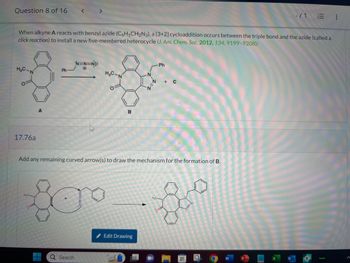 Question 8 of 16 <
*N=N=N
Ph
H₂C
8-8
When alkyne A reacts with benzyl azide (C6H5CH₂N3), a [3+2] cycloaddition occurs between the triple bond and the azide (called a
click reaction) to install a new five-membered heterocycle (J. Am. Chem. Soc. 2012, 134, 9199-9208):
H₂C-N
17.76a
A
H₂C
N
Q Search
B
N
Edit Drawing
N
Add any remaining curved arrow(s) to draw the mechanism for the formation of B.
H₂C
Ph
0
+ C
-/1
III
E
hulu
: