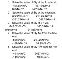 1. Solve the value of Ely at the fixed end.
157.5kNm^2
-157.5kNm^2
0.0kNm^2
b22.5kNm^2
2. Solve the value of Ely at the midspan.
362.25kNm^3
218.25kNm^3
-281.25kNm^3
348.75kNm^3
3. Solve the value of Ely at x = 2m.
-148.67kNm^3
103.33kNm^3
-106kNm^3
124.83kNm^3
4. Solve the value of Ely 1m from the free
end.
-505kNm^3
-28.92kNm^3
-1070kNm^3
34.25kNm^3
5. Solve the value of Ely' 4m from the free
end.
-401kNm^2
-9667kNm^2
-145kNm^2
103kNm^2
