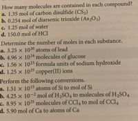 many molecules are contained in each compound?
a. 1.35 mol of carbon disulfide (CS2)
b. 0.254 mol of diarsenic trioxide (As2O3)
How
c. 1.25 mol of water
d. 150.0 mol of HCl
Determine the number of moles in each substance.
a. 3.25 x 1020 atoms of lead
b. 4.96 x 1024 molecules of glucose
c. 1.56 x 1023 formula units of sodium hydroxide
d. 1.25 x 1025 copper(II) ions
Perform the following conversions.
a. 1.51 x 1015 atoms of Si to mol of Si
b. 4.25 x 10-2 mol of H2SO4 to molecules of H,SO4
c. 8.95 x 1025 molecules of CCl, to mol of CCI4
d. 5.90 mol of Ca to atoms of Ca
