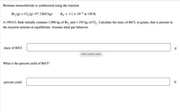 Bromine monochloride is synthesized using the reaction
-4
Br, (g) + Cl, (g) 2BRCI(g)
Kp :
= 1.1 x 10 at 150 K
A 199.0 L flask initially contains 1.096 kg of Br, and 1.195 kg of Cl,. Calculate the mass of BrCl, in grams, that is present in
the reaction mixture at equilibrium. Assume ideal gas behavior.
mass of BrCl:
Enter numeric value
What is the percent yield of BrCl?
percent yield:
