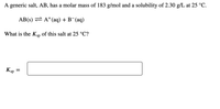 A generic salt, AB, has a molar mass of 183 g/mol and a solubility of 2.30 g/L at 25 °C.
AB(s) = A+(aq) + B¯(aq)
What is the KSp of this salt at 25 °C?
Ksp
