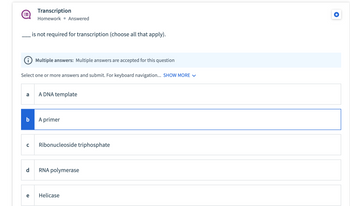 ### Transcription Exercise

**Question:**  
___ is not required for transcription (choose all that apply).

**Instructions:**  
Multiple answers are accepted for this question. Select one or more answers and submit.

**Options:**

a) A DNA template  
b) A primer  
c) Ribonucleoside triphosphate  
d) RNA polymerase  
e) Helicase  

(Note: The option marked is "b) A primer.")