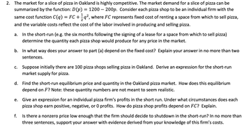 ### Transcription for Educational Website

---

**2. The Market for a Slice of Pizza in Oakland: A Competitive Analysis**

The market demand for a slice of pizza is represented by the function:

\[ D(p) = 1200 - 200p \]

where \( p \) is the price of a slice of pizza. Each pizza shop operates as an individual firm with the cost function:

\[ C(q) = FC + \frac{1}{2} q^2 \]

Here, \( FC \) represents the fixed cost associated with renting space for selling pizza, and the variable costs reflect the labor costs involved in production and sales.

#### Questions:

**a. Short-Run Production Decision**

In the short-run, define the quantity a pizza shop should produce following the leasing of a retail space for six months. How should production levels adjust according to market price?

**b. Dependency on Fixed Costs**

Explain how your solution to part (a) may be influenced by fixed costs. Provide a brief explanation (maximum two sentences).

**c. Market Supply with Initial Shops**

Given 100 pizza shops in Oakland, derive the market's short-run supply expression for pizza.

**d. Short-Run Equilibrium Analysis**

Determine the short-run equilibrium price and quantity in the Oakland pizza market. Analyze how this equilibrium is affected by \( FC \). Note: The numerical values for quantity are hypothetical.

**e. Profitability of an Individual Firm**

Develop an expression to calculate the short-run profits of an individual pizza shop. Discuss conditions under which profits are positive, negative, or zero, and detail the role of \( FC \) in this context.

**f. Shutdown Decision**

Is there a price below which a firm should cease operation in the short-run? Support your answer using knowledge of the firm's cost structure and explain in three sentences.

---

This transcription provides a clear framework for students or readers to engage with the economic principles of a competitive market through applied questions related to costs, demand, and equilibrium.