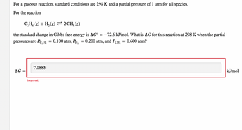 For a gaseous reaction, standard conditions are 298 K and a partial pressure of 1 atm for all species.
For the reaction
C₂H(g) + H₂(g) = 2 CH₂(g)
the standard change in Gibbs free energy is AG° = −72.6 kJ/mol. What is AG for this reaction at 298 K when the partial
= 0.600 atm?
pressures are PC₂H₂ 0.100 atm, PH₂ = 0.200 atm, and PCH4
AG =
7.0885
Incorrect
=
kJ/mol