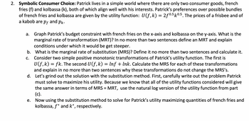 2. **Symbolic Consumer Choice:** Patrick lives in a simple world where there are only two consumer goods, french fries (f) and kolbassa (k), both of which align well with his interests. Patrick’s preferences over possible bundles of french fries and kolbassa are given by the utility function: \( U(f, k) = 2f^{0.5} k^{0.5} \). The prices of a frisbee and of a kabob are \( p_f \) and \( p_k \).

   a. **Graph Patrick’s budget constraint** with french fries on the x-axis and kolbassa on the y-axis. What is the marginal rate of transformation (MRT)? In no more than two sentences define an MRT and explain conditions under which it would get steeper.

   b. **What is the marginal rate of substitution (MRS)?** Define it in no more than two sentences and calculate it.

   c. **Consider two simple positive monotonic transformations of Patrick’s utility function.** The first is \( U(f, k) = fk \). The second \( U(f, k) = \ln f + \ln k \). Calculate the MRS for each of these transformations and explain in no more than two sentences why these transformations do not change the MRS's.

   d. **Let’s grind out the solution with the substitution method.** First, carefully write out the problem Patrick must solve to maximize his utility. Because we know that all of the utility functions considered will give the same answer in terms of MRS = MRT, use the natural log version of the utility function from part (c).

   e. **Now using the substitution method to solve** for Patrick’s utility maximizing quantities of french fries and kolbassa, \( f^* \) and \( k^* \), respectively.