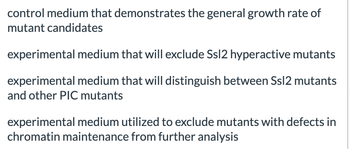 control medium that demonstrates the general growth rate of
mutant candidates
experimental medium that will exclude Ssl2 hyperactive mutants
experimental medium that will distinguish between Ssl2 mutants
and other PIC mutants
experimental medium utilized to exclude mutants with defects in
chromatin maintenance from further analysis