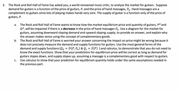 2.
The Rock and Roll Hall of Fame has asked you, a world-renowned music critic, to analyze the market for guitars. Suppose
demand for guitars is a function of the price of guitars, P, and the price of hand massages, Ph. Hand massages are a
complement to guitars since lots of playing makes hands very sore. The supply of guitar is a function only of the price of
guitars, P.
a. The Rock and Roll Hall of Fame wants to know how the market equilibrium price and quantity of guitars, P* and
Q*, will be impacted if there is a decrease in the price of hand massages Ph. Use a diagram for the market for
guitars, assuming downward sloping demand and upward sloping supply, to provide an answer, and explain why
the answer makes sense using the concept of complementary goods.
b. The Rock and Roll Hall of Fame is worried your answer concerning the impact on price might be wrong because it
does not precisely measure the demand and supply functions for guitars. Use the most general forms of the
demand and supply functions (Qa = D(P, Pn) & Qs = S(P) ) and calculus, to demonstrate that you do not need to
know the exact functions. Show that your predictions for equilibrium price will be correct as long as demand for
guitars slopes down, and supply slopes up, assuming a massage is a complementary good with respect to guitars.
Use calculus to show that your prediction for equilibrium quantity holds under the same assumptions needed in
the previous part.
C.