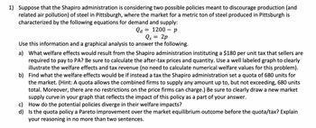 1) Suppose that the Shapiro administration is considering two possible policies meant to discourage production (and related air pollution) of steel in Pittsburgh, where the market for a metric ton of steel produced in Pittsburgh is characterized by the following equations for demand and supply:

\[ Q_d = 1200 - p \]
\[ Q_s = 2p \]

Use this information and a graphical analysis to answer the following.

a) What welfare effects would result from the Shapiro administration instituting a $180 per unit tax that sellers are required to pay to PA? Be sure to calculate the after-tax prices and quantity. Use a well-labelled graph to clearly illustrate the welfare effects and tax revenue (no need to calculate numerical welfare values for this problem).

b) Find what the welfare effects would be if instead a tax the Shapiro administration set a quota of 680 units for the market. (Hint: A quota allows the combined firms to supply any amount up to, but not exceeding, 680 units total. Moreover, there are no restrictions on the price firms can charge.) Be sure to clearly draw a new market supply curve in your graph that reflects the impact of this policy as a part of your answer.

c) How do the potential policies diverge in their welfare impacts?

d) Is the quota policy a Pareto improvement over the market equilibrium outcome before the quota/tax? Explain your reasoning in no more than two sentences.