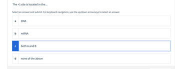 The +1 site is located in the...
Select an answer and submit. For keyboard navigation, use the up/down arrow keys to select an answer.
a
b
с
d
DNA
mRNA
both A and B
none of the above