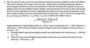 2. Over the past few years, one of the most closely monitored economic variables has been the inflation
rate, which measures the change in the price level. Measuring it is complicated because different
prices change by different amounts and sometimes in different directions (for example, the price of
college tuition has been steadily rising for decades, whereas the price of TV sets has been decreasing).
We can use the expenditure function to aggregate the change in the price level, by asking how much
more it costs to achieve the same utility level under the new prices. That is, if the prices change from
(P₁, P₂) to (P₁, P₂), where p₁ > p₁ and pź > P₂, we can define the inflation rate as:
b.
i
1 1
Suppose Bebel has a Cobb-Douglas utility, U = 9₁²9₂², and an income level of Y = 1600. Suppose p₁ =
100 and p = 100 so the price of good 1 doesn't change, but the price of good 2 increases from p₂ =
16 to p2 = 25.
a.
Calculate Bebel's optimal consumption bundle and utility level at the initial prices p₁
E(P₁, P2, U) - E(P₁, P2, U)
E (P₁, P2, U)
=
= 100 and
P2
16.
Solve for the income level Bebel would need to achieve the same utility level under the new
prices p₁ 100 and p2 = 25.