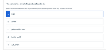 **Question:**
The promoter is a stretch of nucleotides found in the:

**Instructions:**
Select an answer and submit. For keyboard navigation, use the up/down arrow keys to select an answer.

**Options:**
- a. DNA
- b. mRNA
- c. polypeptide chain
- d. both A and B
- e. A, B, and C

In this multiple-choice question, the option "DNA" is highlighted, indicating it is currently selected. There are no graphs or diagrams in the image.