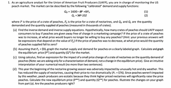 1. As an agriculture analyst for the Union of American Fruit Producers (UAFP), you are in charge of monitoring the US
peach market. The market can be described by the following "calibrated" demand and supply functions:
Qd = 1600-8P +8Pn
Qs = 34P-102
(1)
(2)
where P is the price of a crate of peaches, Pn is the price for a crate of nectarines, and Qd and Q, are the quantity
demanded and the quantity supplied of peaches (measured in thousands of crates).
(a) Find the inverse demand and inverse supply equations. Hypothetically, how many crates of peaches should UAFP expect
consumers to buy if peaches are given away free of charge in a marketing campaign? If the price of a crate of peaches
was to increase, at what price would buyers no longer be willing to buy any peaches? (Hint: your previous answers will
be expressions that depend on the value of P) If the price of peaches was to decrease, at what price would the quantity
of peaches supplied fall to zero?
(b) Assuming that P = $55, graph the market supply and demand for peaches on a clearly labeled graph. Calculate and graph
the equilibrium price (P*) and quantity (Q*) for the market.
(c) Using calculus, find an expression for the impact of a small price change of a crate of nectarines on the quantity demand of
peaches (Note: we are asking only for a characterization of demand, not a change in the equilibrium price). Give an intuitive
interpretation of your numerical result (no more than two sentences).
(d) This year the beginning of the nectarine growing season was adversely impacted by unusually hot and dry weather. This
has reduced the supply of nectarines, causing their price to rise dramatically (Pn = $76). Since peaches weren't impacted
by this weather, peach producers are ecstatic because they think higher priced nectarines will significantly raise the price
peaches. Calculate the new equilibrium price (P**) and quantity (Q**) for peaches. Illustrate the changes on your graph
from part (a). Are the peaches producers right?