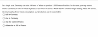 In a single year, Germany can raise 100 tons of wheat or produce 1,000 boxes of daisies. In the same growing season,
France can raise 50 tons of wheat or produce 750 boxes of daisies. When the two countries begin trading wheat for daisies,
the total surplus from wheat consumption and production can be expected to:
O fall in Germany.
O rise in Germany.
stay the same in France.
either rise or fall in France.
