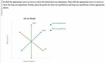 O Macmillan Learning
b. Shift the appropriate curve or curves to show the initial short-run adjustment. Then shift the appropriate curve or curves to
show the long-run adjustment. Finally, place the points for short-run equilibrium and long-run equilibrium in their appropriate
places.
Price Level, P
AD-AS Model
LRAS
Income, Output, Y
SRAS
AL
Long-run equilibrium
Short-run equilibrium