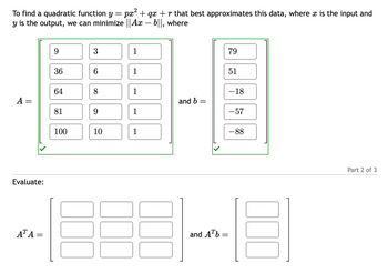 To find a quadratic function y = px² + qx + r that best approximates this data, where x is the input and
y is the output, we can minimize || Ax - b||, where
A =
Evaluate:
ATA =
9
36
64
81
100
00
3
6
8
9
10
1
1
1
1
1
and b =
and Ab
=
79
51
-18
-57
-88
Part 2 of 3