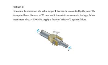 Problem 2:
Determine the maximum allowable torque T that can be transmitted by the joint. The
shear pin A has a diameter of 25 mm, and it is made from a material having a failure
shear stress of Tfail = 150 MPa. Apply a factor of safety of 3 against failure.
100 mm