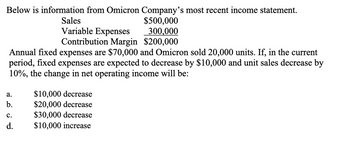 Below is information from Omicron Company's most recent income statement.
Sales
$500,000
300,000
Variable Expenses
Contribution Margin $200,000
Annual fixed expenses are $70,000 and Omicron sold 20,000 units. If, in the current
period, fixed expenses are expected to decrease by $10,000 and unit sales decrease by
10%, the change in net operating income will be:
a.
b.
C.
d.
$10,000 decrease
$20,000 decrease
$30,000 decrease
$10,000 increase