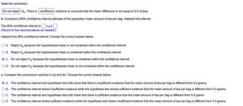 State the conclusion.
Do not reject Ho. There is insufficient evidence to conclude that the mean difference is not equal to 5.5 inches.
b. Construct a 90% confidence interval estimate of the population mean amount of tea per bag. Interpret this interval.
The 90% confidence interval is ≤μ≤
(Round to four decimal places as needed.)
Interpret the 90% confidence interval. Choose the correct answer below.
O A. Reject Ho because the hypothesized mean is not contained within the confidence interval.
B. Reject Ho because the hypothesized mean is contained within the confidence interval.
C. Do not reject Ho because the hypothesized mean is contained within the confidence interval.
D. Do not reject Ho because the hypothesized mean is not contained within the confidence interval.
c. Compare the conclusions reached in (a) and (b). Choose the correct answer below.
A. The confidence interval and hypothesis test both show that there is insufficient evidence that the mean amount of tea per bag is different from 5.5 grams.
B. The confidence interval shows insufficient evidence while the hypothesis test shows sufficient evidence that the mean amount of tea per bag is different from 5.5 grams.
C. The confidence interval and hypothesis test both show that there is sufficient evidence that the mean amount of tea per bag is different from 5.5 grams.
D. The confidence interval shows sufficient evidence while the hypothesis test shows insufficient evidence that the mean amount of tea per bag is different from 5.5 grams.