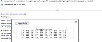 The accompanying table contains data on the weight, in grams, of a sample of 50 tea bags produced during an eight-hour shift. Complete parts (a) through (d).
Click the icon to view the data table.
(Round to two decimal places as needed.)
Find the p-value.
p-value = .819 (F
State the conclusi
Do not reject H
b. Construct a 90
The 90% confider
(Round to four de
Interpret the 90%
More Info
Tea Bag Weight (in grams)
5.65 5.45 5.42 5.41 5.53 5.34 5.54 5.46 5.53
5.59 5.42 5.51 5.55 5.54 5.61 5.56 5.47 5.44
5.49 5.39 5.46 5.63 5.53
5.32
5.68 5.29 5.49
5.76 5.56 5.41 5.57 5.59 5.52 5.33 5.49 5.54
5.61 5.44 5.45 5.24 5.56 5.63 5.49
5.58 5.68
5.43
5.49
5.57
5.58
5.35
I
X