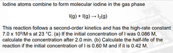 lodine atoms combine to form molecular iodine in the gas phase
I(g) + I(g) → 1₂(g)
This reaction follows a second-order kinetics and has the high-rate constant
7.0 x 10⁹/M-s at 23 °C. (a) If the initial concentration of I was 0.086 M,
calculate the concentration after 2.0 min. (b) Calculate the half-life of the
reaction if the initial concentration of I is 0.60 M and if it is 0.42 M.