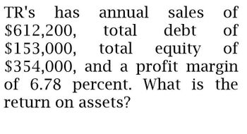 TR's has annual
$612,200, total
$153,000, total
sales
sales
of
debt of
equity
of
$354,000, and a profit margin
of 6.78 percent. What is the
return on assets?