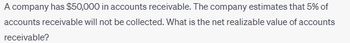 A company has $50,000 in accounts receivable. The company estimates that 5% of
accounts receivable will not be collected. What is the net realizable value of accounts
receivable?