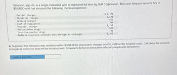 Simpson, age 45, is a single individual who is employed full time by Duff Corporation. This year Simpson reports AGI of
$55,000 and has incurred the following medical expenses:
Dentist charges
Physician charges
Optical charges
Cost of eyeglasses
Hospital charges
Prescription drugs
Over-the-counter drugs
Medical insurance premiums (not through an exchange).
$ 1,370
2,630
655
345
4,150
685
725
1,260
b. Suppose that Simpson was reimbursed for $300 of the physician's charges and $3,250 for the hospital costs. Calculate the amount
of medical expenses that will be included with Simpson's itemized deductions after any applicable limitations.
Medical expenses