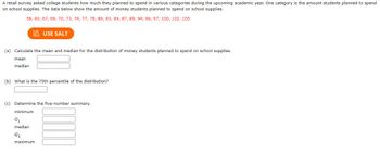 **Retail Survey Analysis on College Students' Spending on School Supplies**

_A retail survey asked college students how much they planned to spend in various categories during the upcoming academic year. One category is the amount students planned to spend on school supplies. The data below show the amount of money students planned to spend on school supplies._

Data: 58, 60, 67, 69, 70, 73, 74, 77, 78, 80, 83, 84, 87, 89, 94, 96, 97, 100, 102, 105

### (a) Calculate the mean and median for the distribution of money students planned to spend on school supplies.
- **Mean:** __________
- **Median:** __________

### (b) What is the 75th percentile of the distribution?
- 75th Percentile: __________

### (c) Determine the five-number summary.
- **Minimum:** __________
- **Q1:** __________
- **Median:** __________
- **Q3:** __________
- **Maximum:** __________

This exercise involves calculating key statistical measures (mean, median, percentiles, and five-number summary) to understand the spending distribution of students on school supplies.

Use tools such as standard calculators or statistical software to compute these values accurately. The engagement with these calculations helps to interpret data effectively and gain insights into spending behaviors among college students.