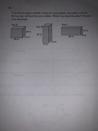 8)
Your friend wants to donate clothes to a local shelter. He needs to choose
the box that will hold the most clothes. Which box should he select? Explain
your reasoning.
Воx А
Box с
Box B
16 in.
20 in.
36 in.
8 in.
12 in.
40 in.
24 in.
13 in.
12 in.
Sphere
