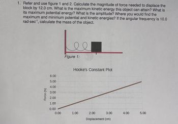 **Problem Statement:**

1. Refer to figures 1 and 2. Calculate the magnitude of force needed to displace the block by 12.0 cm. What is the maximum kinetic energy this object can attain? What is its maximum potential energy? What is the amplitude? Where would you find the maximum and minimum potential and kinetic energies? If the angular frequency is 10.0 rad/sec, calculate the mass of the object.

---

**Figure 1:**

The image shows a block attached to a spring on a flat surface. The spring is coiled and attached to one end, with the block on the other, indicating a classic spring-mass system.

---

**Hooke's Constant Plot:**

- **Graph Explanation:**
  - The graph is labeled "Hooke's Constant Plot."
  - The y-axis represents the Force (N), ranging from 0.00 to 6.00 N.
  - The x-axis represents the Displacement (cm), ranging from 0.00 to 5.00 cm.
  - The plot is a straight line indicating a linear relationship between force and displacement, consistent with Hooke's Law (F = kx).

This graph can be used to determine the spring constant (k) by calculating the slope of the line (change in Force divided by change in Displacement).

---

To solve the problem:

- **Force Calculation:**
  - Use Hooke's Law: F = kx.
  - Determine the spring constant (k) from the slope of the graph.

- **Maximum Kinetic and Potential Energy:**
  - Maximum Potential Energy at maximum displacement: PE_max = (1/2)kx^2.
  - Maximum Kinetic Energy when all potential energy is converted: KE_max = PE_max.

- **Angular Frequency and Mass:**
  - Use the formula for angular frequency in terms of mass and spring constant: ω = sqrt(k/m).
  - Rearrange to solve for mass (m): m = k/ω^2.

These steps will guide the calculation of the required physical quantities.