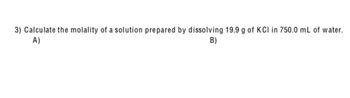 **Question 3: Calculation of Molality**

Calculate the molality of a solution prepared by dissolving 19.9 g of KCl in 750.0 mL of water.

A)  
B)  

*Note:*

- Molality is defined as the number of moles of solute per kilogram of solvent.
- To solve this problem, you will need the molar mass of KCl and the density of water if not assuming it to be 1 g/mL.