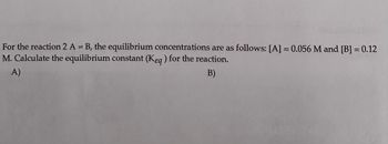 For the reaction 2 A = B, the equilibrium concentrations are as follows: [A] = 0.056 M and [B] = 0.12
M. Calculate the equilibrium constant (Keq) for the reaction.
B)
A)