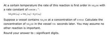 At a certain temperature, the rate of this reaction is first order in \( \text{NH}_4\text{OH} \) with a rate constant of \( 0.00108 \, \text{s}^{-1} \):

\[ \text{NH}_4\text{OH (aq)} \rightarrow \text{NH}_3\text{ (aq)} + \text{H}_2\text{O (aq)} \]

Suppose a vessel contains \( \text{NH}_4\text{OH} \) at a concentration of \( 0.950 \, \text{M} \). Calculate the concentration of \( \text{NH}_4\text{OH} \) in the vessel 930. seconds later. You may assume no other reaction is important.

Round your answer to 2 significant digits.