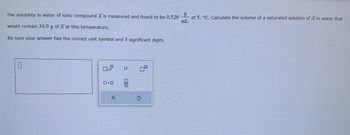 mL
The solubility in water of ionic compound X is measured and found to be 0.5298 at 5. °C. Calculate the volume of a saturated solution of X in water that
would contain 34.0 g of X at this temperature.
Be sure your answer has the correct unit symbol and 3 significant digits.
0
0.9
0.0
X
μ
00
S