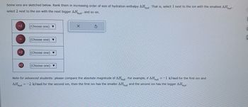 Some ions are sketched below. Rank them in increasing order of size of hydration enthalpy AHhyd That is, select 1 next to the ion with the smallest AHhyd
select 2 next to the ion with the next bigger AHhyd and so on.
-2
(Choose one) ▼
(Choose one) ▼
(Choose one) ▼
(Choose one) ▼
X
S
Note for advanced students: please compare the absolute magnitude of AHhyd For example, if AHhyd =-1 kJ/mol for the first ion and
AHhyd =-2 kJ/mol for the second ion, then the first ion has the smaller AHhyd and the second ion has the bigger AHhyd
C
C