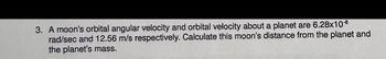 3. A moon's orbital angular velocity and orbital velocity about a planet are 6.28x10-8
rad/sec and 12.56 m/s respectively. Calculate this moon's distance from the planet and
the planet's mass.